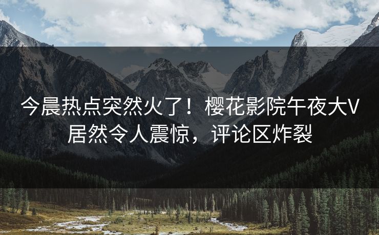 今晨热点突然火了！樱花影院午夜大V居然令人震惊，评论区炸裂