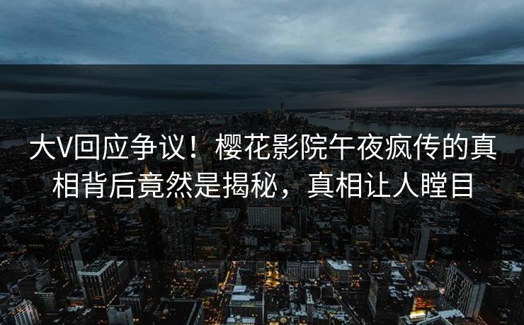 大V回应争议！樱花影院午夜疯传的真相背后竟然是揭秘，真相让人瞠目
