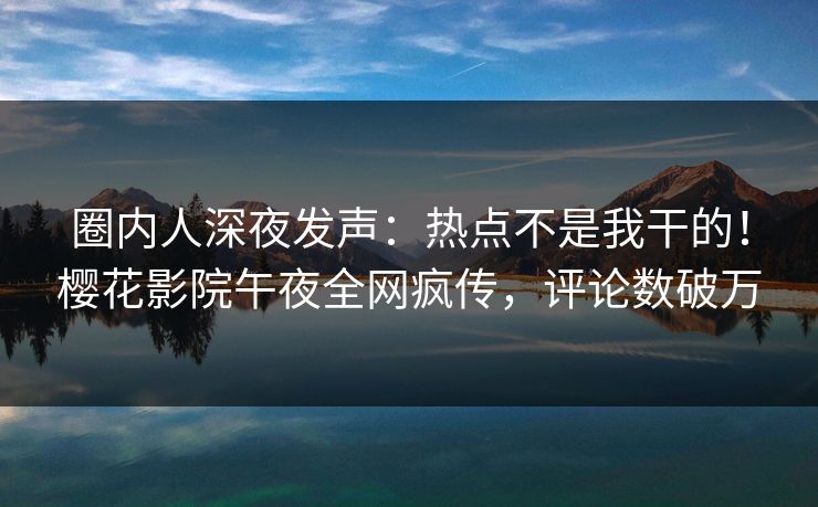 圈内人深夜发声：热点不是我干的！樱花影院午夜全网疯传，评论数破万