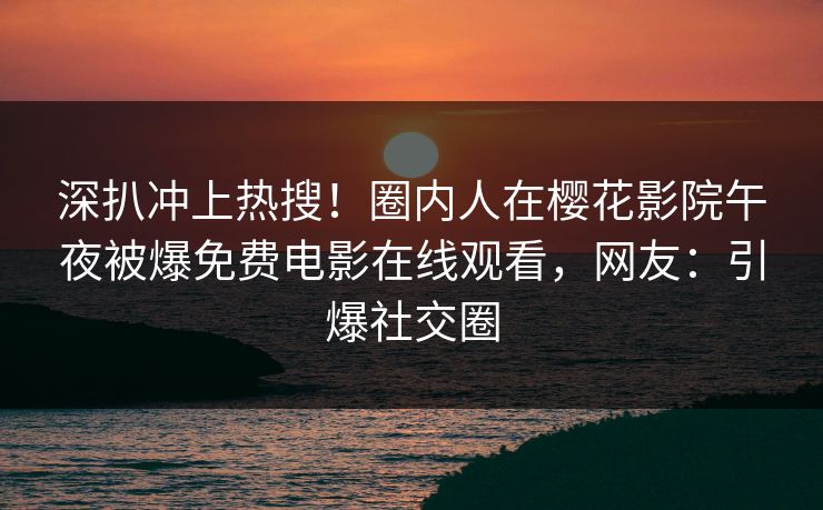 深扒冲上热搜！圈内人在樱花影院午夜被爆免费电影在线观看，网友：引爆社交圈