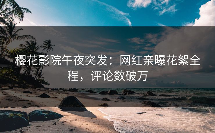樱花影院午夜突发：网红亲曝花絮全程，评论数破万