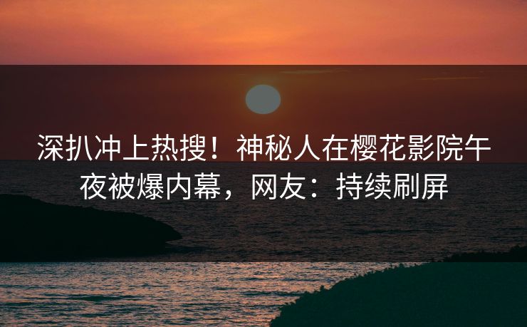 深扒冲上热搜！神秘人在樱花影院午夜被爆内幕，网友：持续刷屏