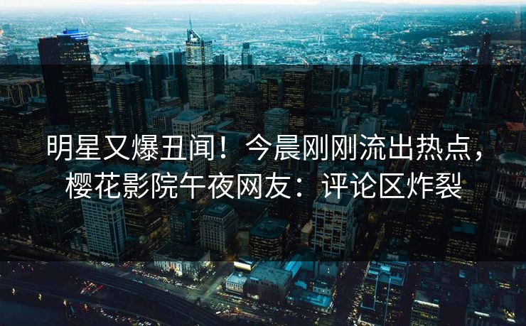 明星又爆丑闻！今晨刚刚流出热点，樱花影院午夜网友：评论区炸裂