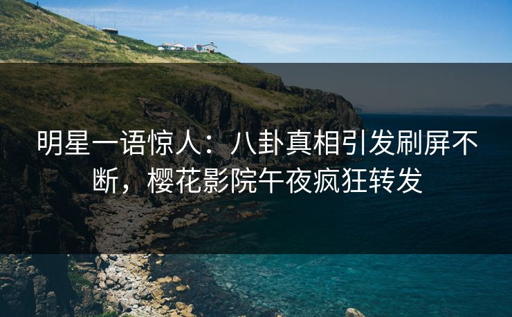 明星一语惊人：八卦真相引发刷屏不断，樱花影院午夜疯狂转发