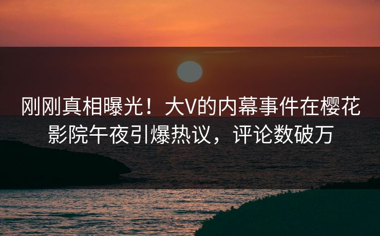 刚刚真相曝光！大V的内幕事件在樱花影院午夜引爆热议，评论数破万