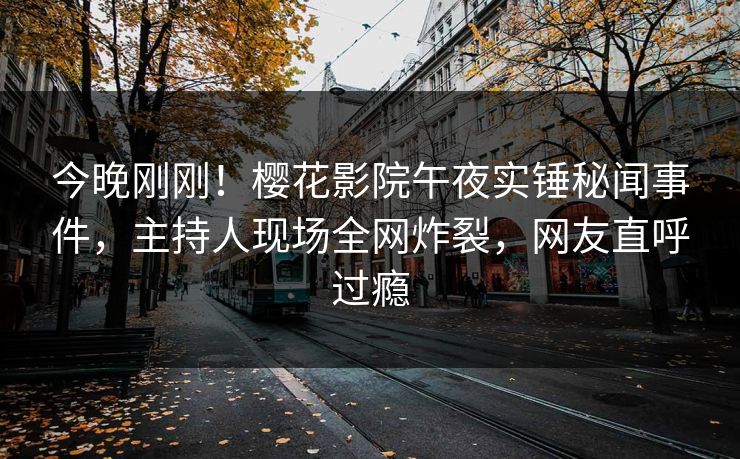 今晚刚刚！樱花影院午夜实锤秘闻事件，主持人现场全网炸裂，网友直呼过瘾