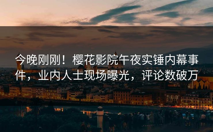 今晚刚刚！樱花影院午夜实锤内幕事件，业内人士现场曝光，评论数破万