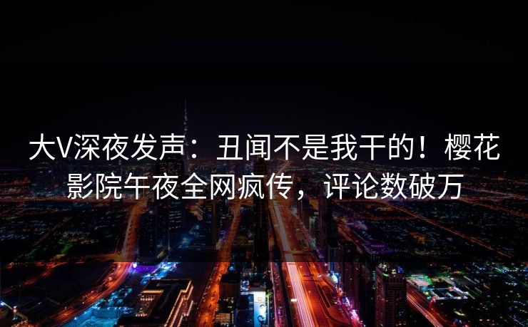 大V深夜发声：丑闻不是我干的！樱花影院午夜全网疯传，评论数破万