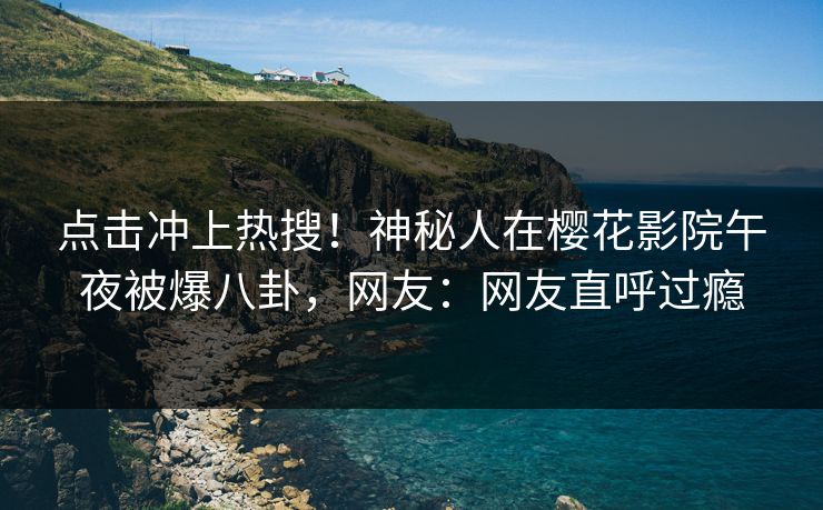 点击冲上热搜！神秘人在樱花影院午夜被爆八卦，网友：网友直呼过瘾