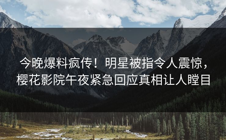 今晚爆料疯传！明星被指令人震惊，樱花影院午夜紧急回应真相让人瞠目