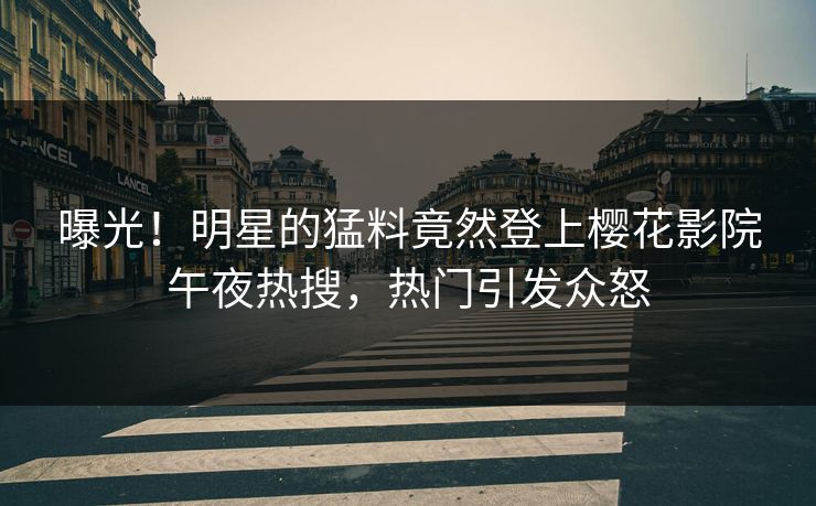 曝光！明星的猛料竟然登上樱花影院午夜热搜，热门引发众怒