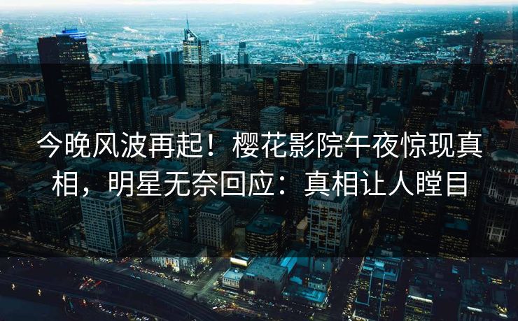 今晚风波再起！樱花影院午夜惊现真相，明星无奈回应：真相让人瞠目