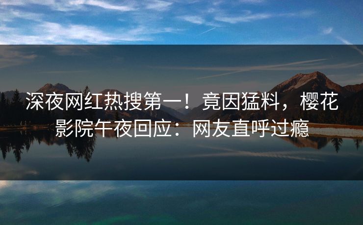 深夜网红热搜第一！竟因猛料，樱花影院午夜回应：网友直呼过瘾