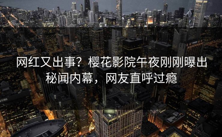 网红又出事？樱花影院午夜刚刚曝出秘闻内幕，网友直呼过瘾