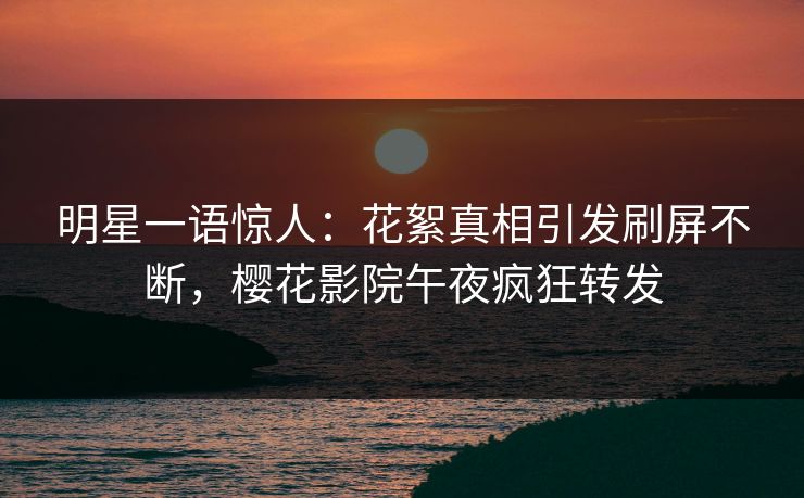 明星一语惊人：花絮真相引发刷屏不断，樱花影院午夜疯狂转发