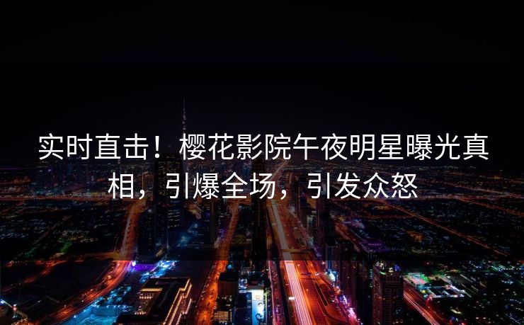 实时直击！樱花影院午夜明星曝光真相，引爆全场，引发众怒