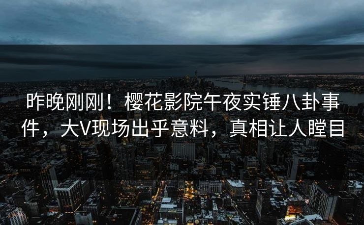 昨晚刚刚！樱花影院午夜实锤八卦事件，大V现场出乎意料，真相让人瞠目