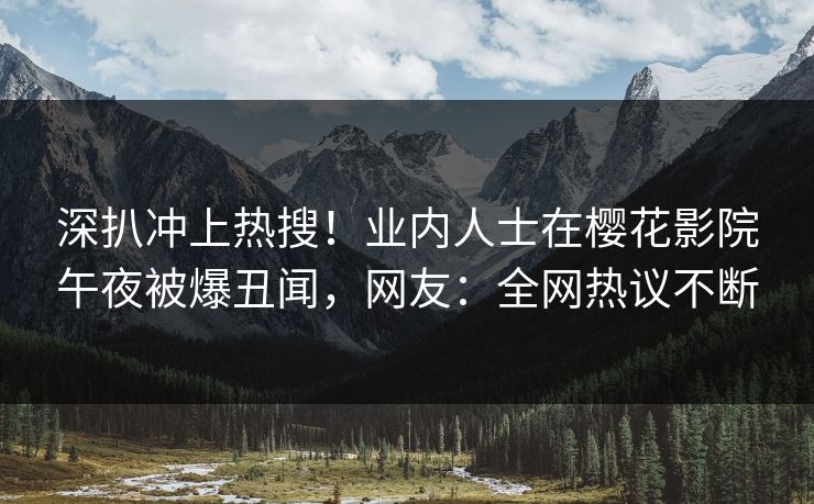 深扒冲上热搜！业内人士在樱花影院午夜被爆丑闻，网友：全网热议不断