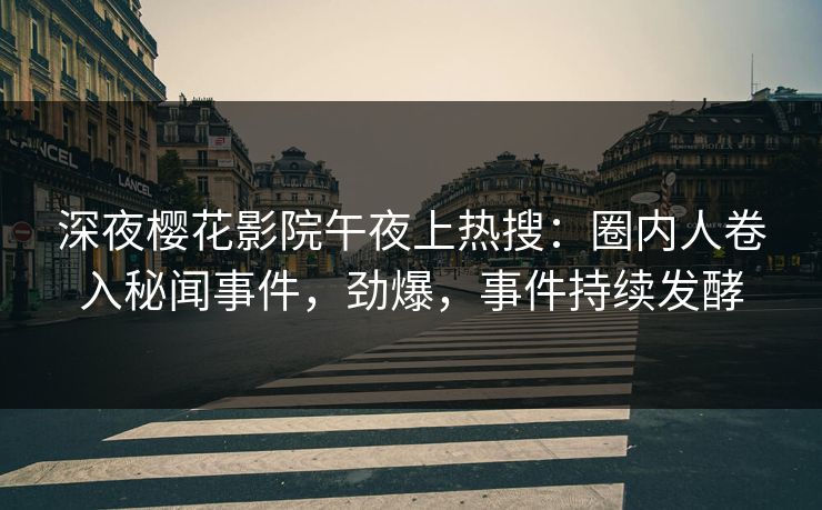 深夜樱花影院午夜上热搜：圈内人卷入秘闻事件，劲爆，事件持续发酵