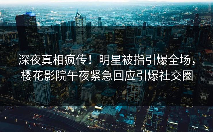 深夜真相疯传！明星被指引爆全场，樱花影院午夜紧急回应引爆社交圈