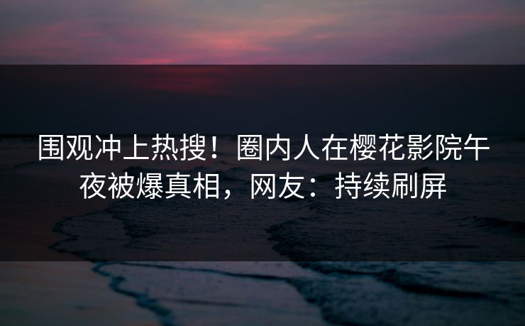 围观冲上热搜！圈内人在樱花影院午夜被爆真相，网友：持续刷屏