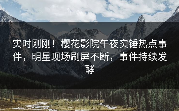 实时刚刚！樱花影院午夜实锤热点事件，明星现场刷屏不断，事件持续发酵