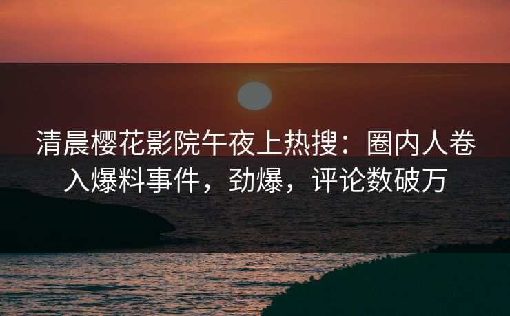 清晨樱花影院午夜上热搜：圈内人卷入爆料事件，劲爆，评论数破万