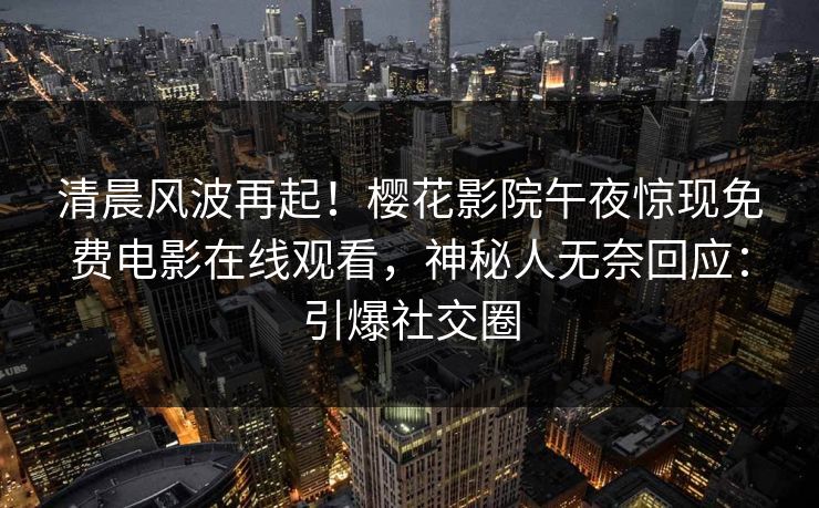 清晨风波再起！樱花影院午夜惊现免费电影在线观看，神秘人无奈回应：引爆社交圈