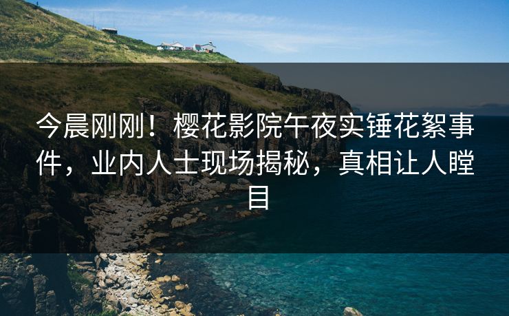 今晨刚刚！樱花影院午夜实锤花絮事件，业内人士现场揭秘，真相让人瞠目