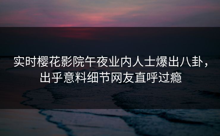 实时樱花影院午夜业内人士爆出八卦，出乎意料细节网友直呼过瘾