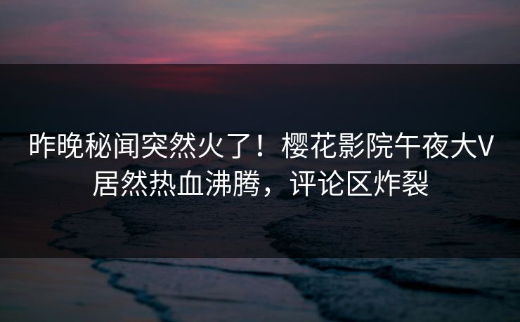 昨晚秘闻突然火了！樱花影院午夜大V居然热血沸腾，评论区炸裂