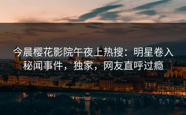 今晨樱花影院午夜上热搜：明星卷入秘闻事件，独家，网友直呼过瘾