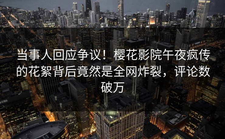 当事人回应争议！樱花影院午夜疯传的花絮背后竟然是全网炸裂，评论数破万