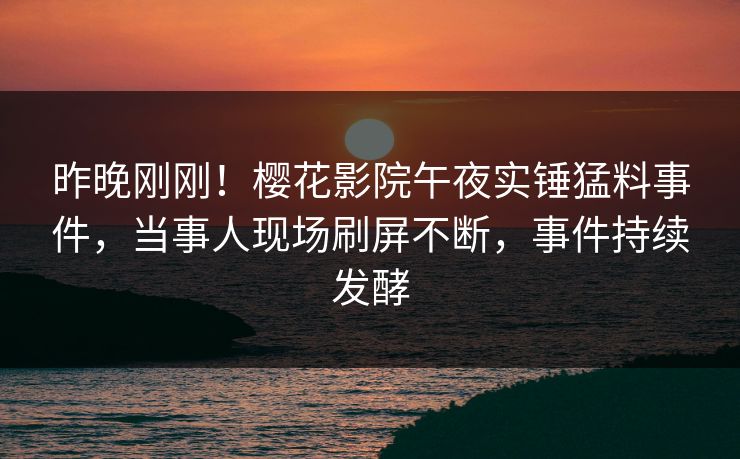 昨晚刚刚！樱花影院午夜实锤猛料事件，当事人现场刷屏不断，事件持续发酵
