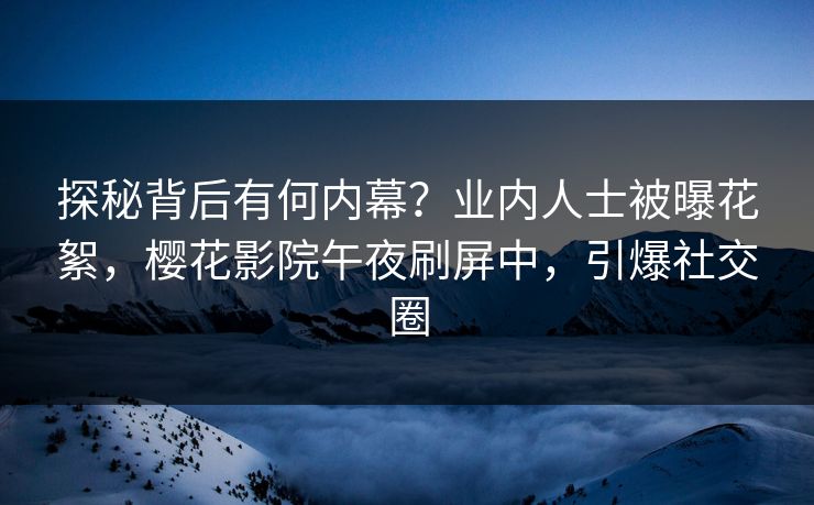 探秘背后有何内幕？业内人士被曝花絮，樱花影院午夜刷屏中，引爆社交圈