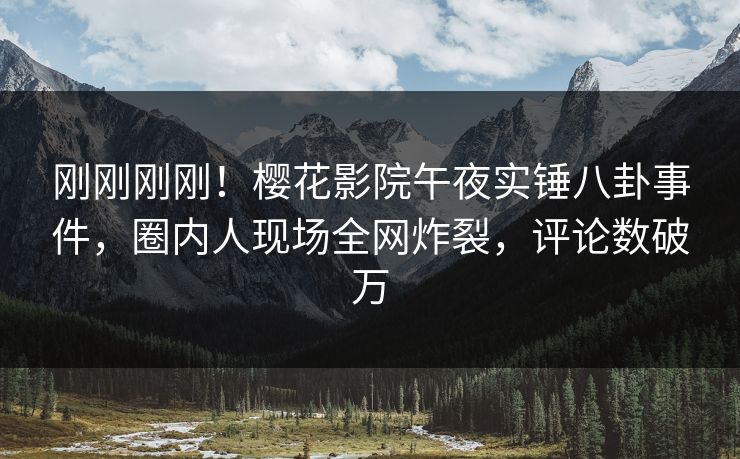 刚刚刚刚！樱花影院午夜实锤八卦事件，圈内人现场全网炸裂，评论数破万