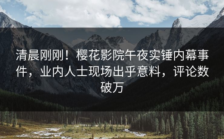 清晨刚刚！樱花影院午夜实锤内幕事件，业内人士现场出乎意料，评论数破万