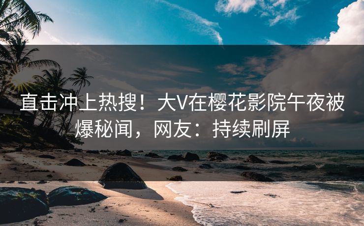 直击冲上热搜！大V在樱花影院午夜被爆秘闻，网友：持续刷屏