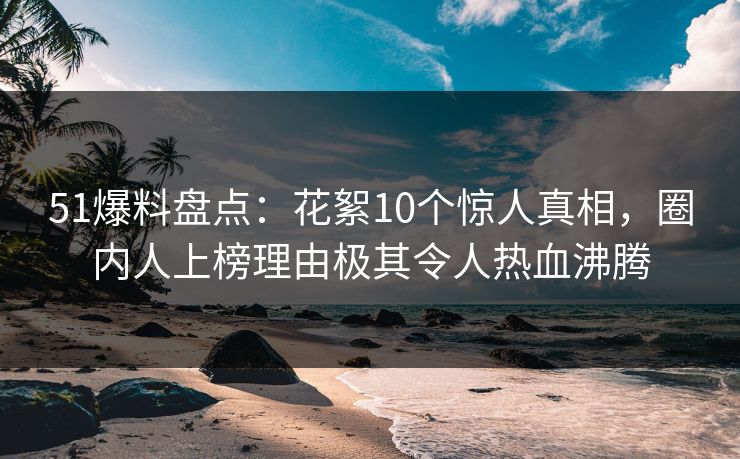 51爆料盘点：花絮10个惊人真相，圈内人上榜理由极其令人热血沸腾