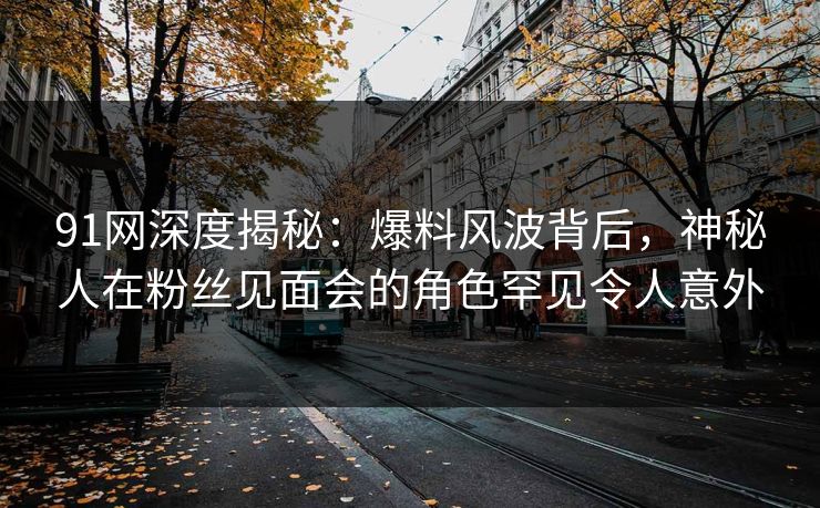 91网深度揭秘：爆料风波背后，神秘人在粉丝见面会的角色罕见令人意外