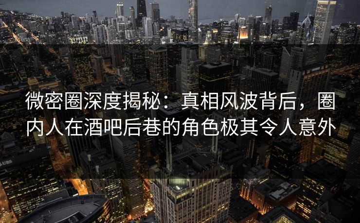 微密圈深度揭秘：真相风波背后，圈内人在酒吧后巷的角色极其令人意外
