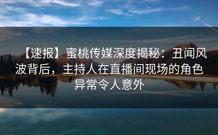 【速报】蜜桃传媒深度揭秘：丑闻风波背后，主持人在直播间现场的角色异常令人意外
