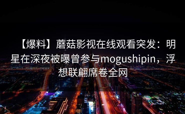 【爆料】蘑菇影视在线观看突发：明星在深夜被曝曾参与mogushipin，浮想联翩席卷全网