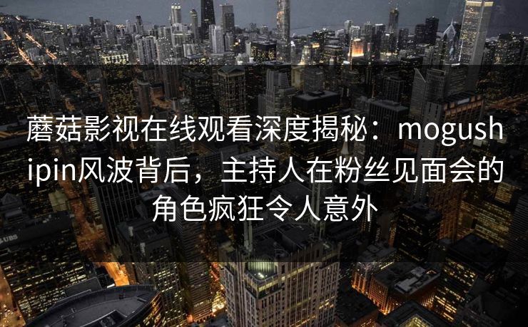 蘑菇影视在线观看深度揭秘：mogushipin风波背后，主持人在粉丝见面会的角色疯狂令人意外
