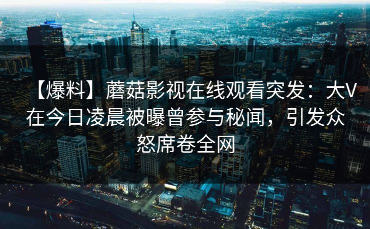 【爆料】蘑菇影视在线观看突发：大V在今日凌晨被曝曾参与秘闻，引发众怒席卷全网