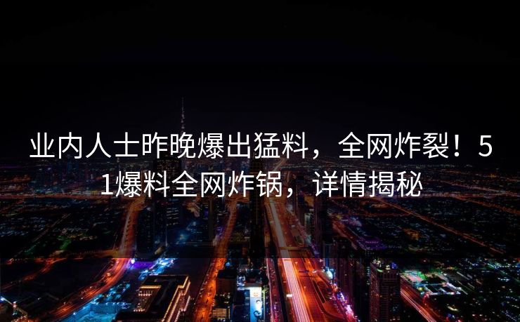 业内人士昨晚爆出猛料，全网炸裂！51爆料全网炸锅，详情揭秘