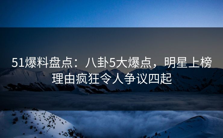 51爆料盘点：八卦5大爆点，明星上榜理由疯狂令人争议四起