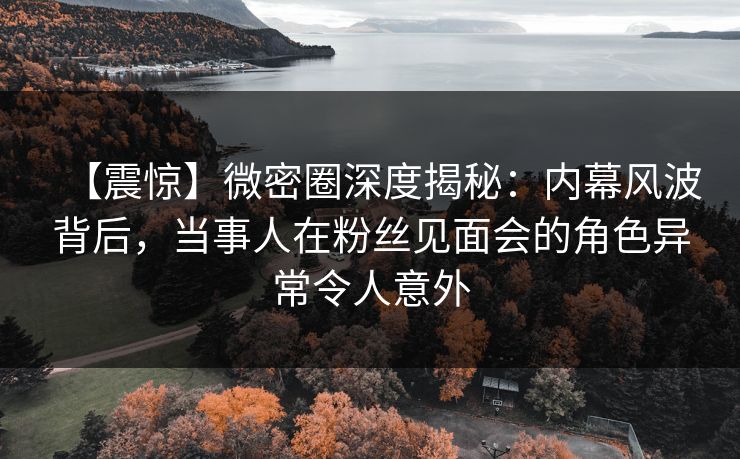 【震惊】微密圈深度揭秘：内幕风波背后，当事人在粉丝见面会的角色异常令人意外