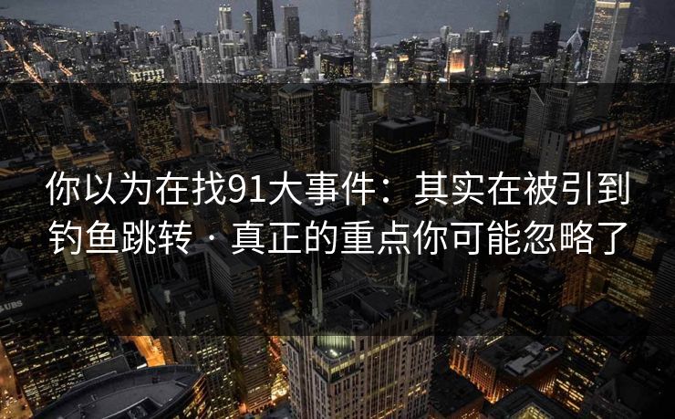 你以为在找91大事件：其实在被引到钓鱼跳转 · 真正的重点你可能忽略了