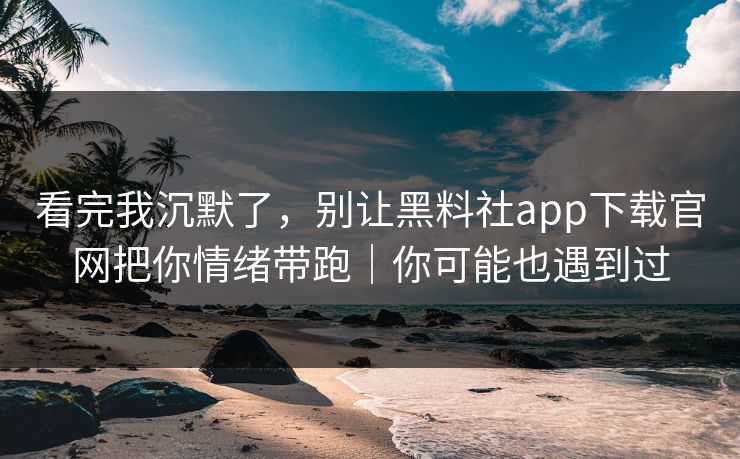 看完我沉默了，别让黑料社app下载官网把你情绪带跑｜你可能也遇到过